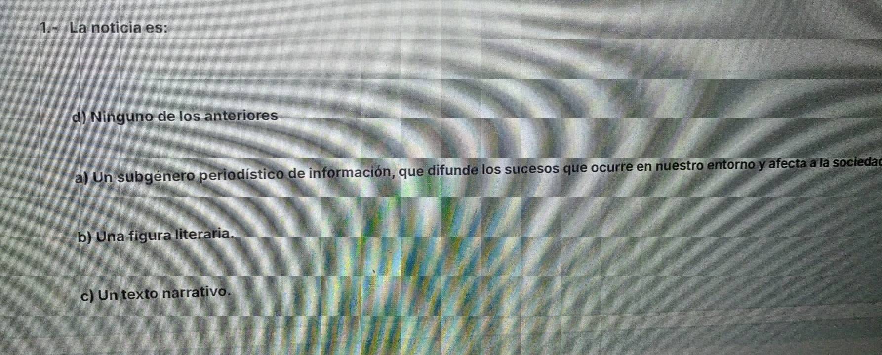 1.- La noticia es:
d) Ninguno de los anteriores
a) Un subgénero periodístico de información, que difunde los sucesos que ocurre en nuestro entorno y afecta a la sociedad
b) Una figura literaria.
c) Un texto narrativo.