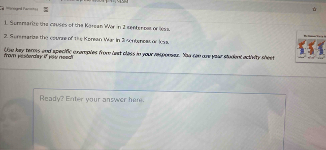 Managed Favorites 
1. Summarize the causes of the Korean War in 2 sentences or less. The Kareon War i 
2. Summarize the course of the Korean War in 3 sentences or less. 
Use key terms and specific examples from last class in your responses. You can use your student activity sheet 
from yesterday if you need! 
Ready? Enter your answer here.