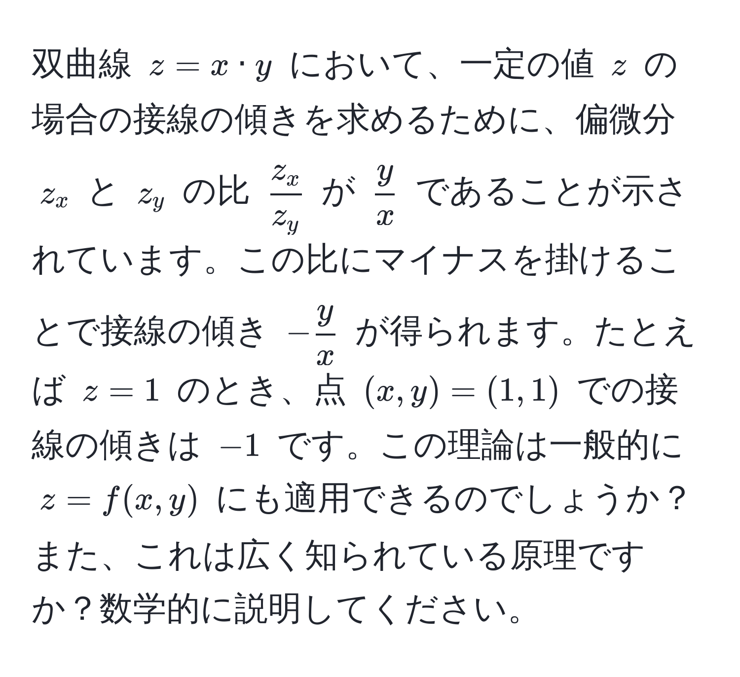 双曲線 ( z = x · y ) において、一定の値 ( z ) の場合の接線の傾きを求めるために、偏微分 ( z_x ) と ( z_y ) の比 (  z_x/z_y  ) が (  y/x  ) であることが示されています。この比にマイナスを掛けることで接線の傾き ( - y/x  ) が得られます。たとえば ( z = 1 ) のとき、点 ( (x, y) = (1, 1) ) での接線の傾きは ( -1 ) です。この理論は一般的に ( z = f(x, y) ) にも適用できるのでしょうか？また、これは広く知られている原理ですか？数学的に説明してください。