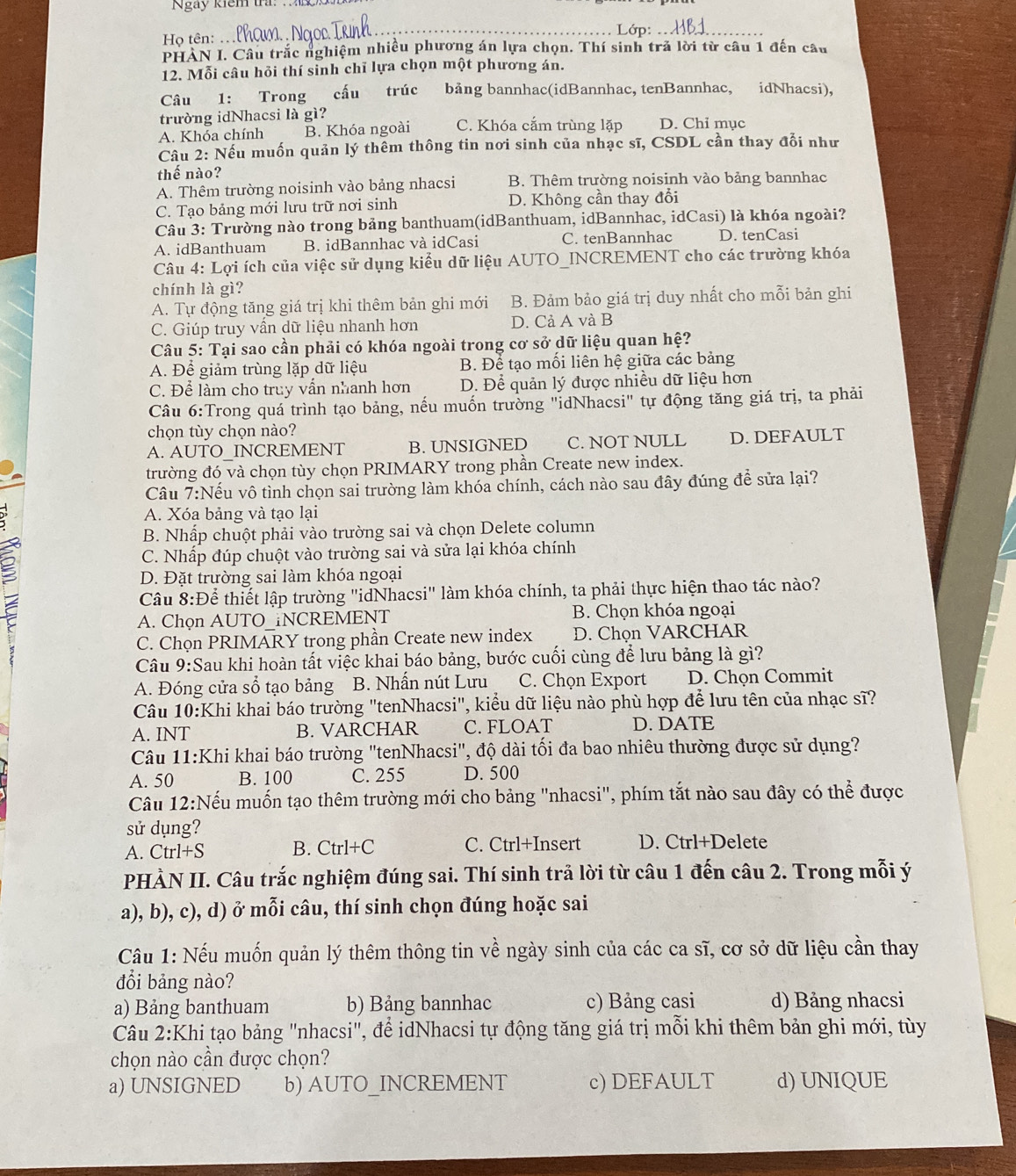Ngày kiểm tra. 
_Lớp:
Họ tên:
PHAN I. Câu trắc nghiệm nhiều phương án lựa chọn. Thí sinh trả lời từ câu 1 đến câu
12. Mỗi câu hỏi thí sinh chĩ lựa chọn một phương án.
Câu 1: Trong cấu trúc bảng bannhac(idBannhac, tenBannhac, idNhacsi),
trường idNhacsi là gì?
A. Khóa chính B. Khóa ngoài C. Khóa cắm trùng lặp D. Chỉ mục
Câu 2: Nếu muốn quản lý thêm thông tin nơi sinh của nhạc sĩ, CSDL cần thay đổi như
thế nào?
A. Thêm trường noisinh vào bảng nhacsi B. Thêm trường noisinh vào bảng bannhac
C. Tạo bảng mới lưu trữ nơi sinh D. Không cần thay đổi
Câu 3: Trường nào trong bảng banthuam(idBanthuam, idBannhac, idCasi) là khóa ngoài?
A. idBanthuam B. idBannhac và idCasi C. tenBannhac D. tenCasi
Câu 4: Lợi ích của việc sử dụng kiểu dữ liệu AUTO_INCREMENT cho các trường khóa
chính là gì?
A. Tự động tăng giá trị khi thêm bản ghi mới B. Đảm bảo giá trị duy nhất cho mỗi bản ghi
C. Giúp truy vần dữ liệu nhanh hơn D. Cả A và B
Câu 5: Tại sao cần phải có khóa ngoài trong cơ sở dữ liệu quan hệ?
A. Để giảm trùng lặp dữ liệu B. Để tạo mối liên hệ giữa các bảng
C. Để làm cho truy vẫn nhanh hơn D. Để quản lý được nhiều dữ liệu hơn
Câu 6:Trong quá trình tạo bảng, nếu muốn trường "idNhacsi" tự động tăng giá trị, ta phải
chọn tùy chọn nào?
A. AUTO_INCREMENT B. UNSIGNED C. NOT NULL D. DEFAULT
trường đó và chọn tùy chọn PRIMARY trong phần Create new index.
Câu 7:Nếu vô tình chọn sai trường làm khóa chính, cách nào sau đây đúng để sửa lại?
A. Xóa bảng và tạo lại
B. Nhấp chuột phải vào trường sai và chọn Delete column
C. Nhấp đúp chuột vào trường sai và sửa lại khóa chính
D. Đặt trường sai làm khóa ngoại
g
Câu 8:Để thiết lập trường "idNhacsi" làm khóa chính, ta phải thực hiện thao tác nào?
A. Chọn AUTO_iNCREMENT B. Chọn khóa ngoại
C. Chọn PRIMARY trong phần Create new index D. Chọn VARCHAR
Câu 9:Sau khi hoàn tất việc khai báo bảng, bước cuối cùng để lưu bảng là gì?
A. Đóng cửa sổ tạo bảng B. Nhấn nút Lưu C. Chọn Export D. Chọn Commit
Câu 10:Khi khai báo trường "tenNhacsi", kiểu dữ liệu nào phù hợp để lưu tên của nhạc sĩ?
A. INT B. VARCHAR C. FLOAT D. DATE
Câu 11:Khi khai báo trường "tenNhacsi", độ dài tối đa bao nhiêu thường được sử dụng?
A. 50 B. 100 C. 255 D. 500
Câu 12:Nếu muốn tạo thêm trường mới cho bảng "nhacsi", phím tắt nào sau đây có thể được
sử dụng?
A. Ctrl+S B. Ctrl+C C. Ctrl+Insert D. Ctrl+Delete
PHÀN II. Câu trắc nghiệm đúng sai. Thí sinh trả lời từ câu 1 đến câu 2. Trong mỗi ý
a), b), c), d) ở mỗi câu, thí sinh chọn đúng hoặc sai
Câu 1: Nếu muốn quản lý thêm thông tin về ngày sinh của các ca sĩ, cơ sở dữ liệu cần thay
đổi bảng nào?
a) Bảng banthuam b) Bảng bannhac c) Bảng casi d) Bảng nhacsi
Câu 2:Khi tạo bảng "nhacsi", để idNhacsi tự động tăng giá trị mỗi khi thêm bản ghi mới, tùy
chọn nào cần được chọn?
a) UNSIGNED b) AUTO_INCREMENT c) DEFAULT d) UNIQUE