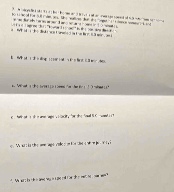A bicyclist starts at her home and travels at an average speed of 4.0 m/s from her home 
to school for 8.0 minutes. She realizes that she forgot her science homework and 
immediately turns around and returns home in 5.0 minutes. 
Let’s all agree that “toward school” is the positive direction. 
a. What is the distance traveled in the first 8.0 minutes? 
b. What is the displacement in the first 8.0 minutes. 
c. What is the average speed for the final 5.0 minutes? 
d. What is the average velocity for the final 5.0 minutes? 
e. What is the average velocity for the entire journey? 
f. What is the average speed for the entire journey?