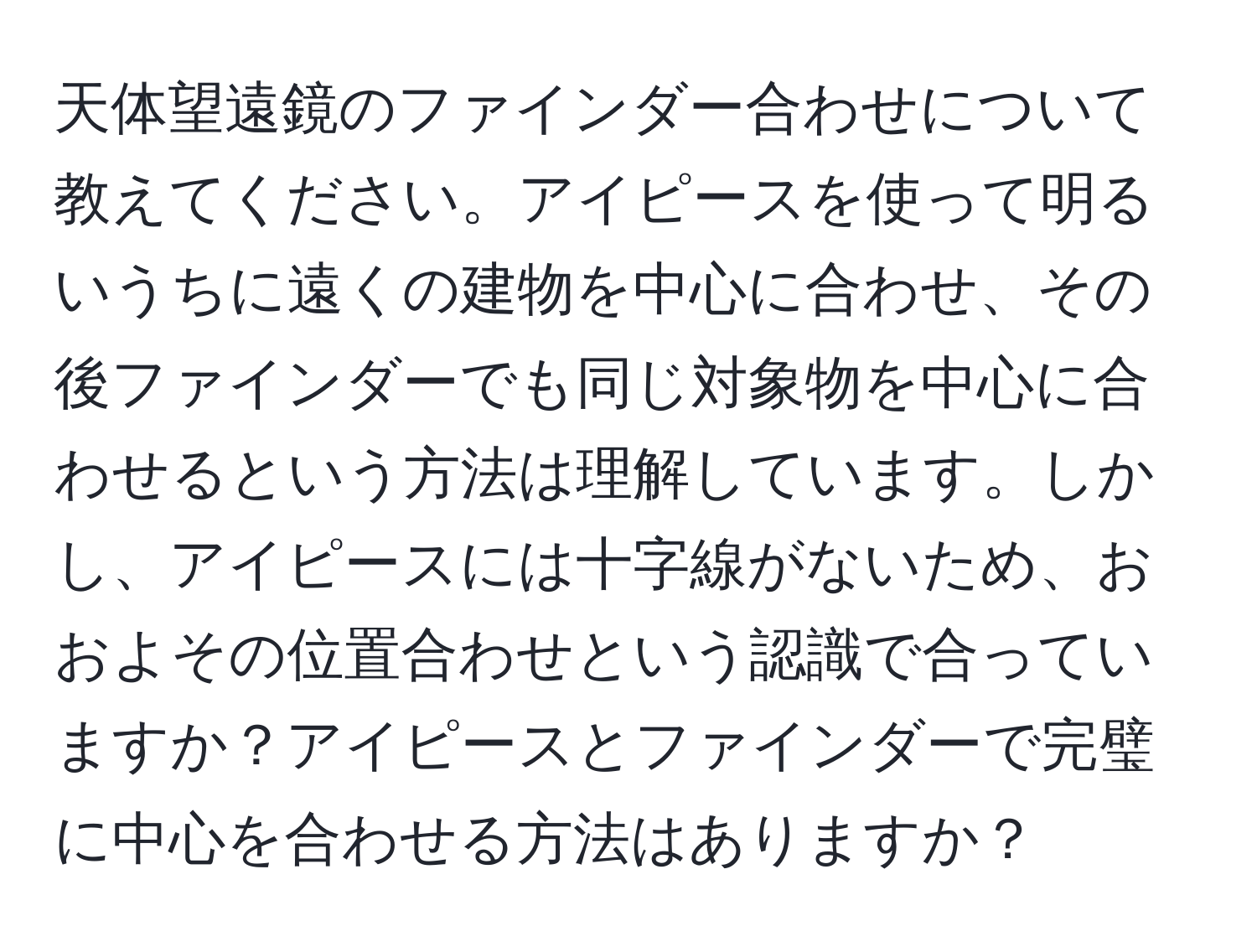 天体望遠鏡のファインダー合わせについて教えてください。アイピースを使って明るいうちに遠くの建物を中心に合わせ、その後ファインダーでも同じ対象物を中心に合わせるという方法は理解しています。しかし、アイピースには十字線がないため、おおよその位置合わせという認識で合っていますか？アイピースとファインダーで完璧に中心を合わせる方法はありますか？