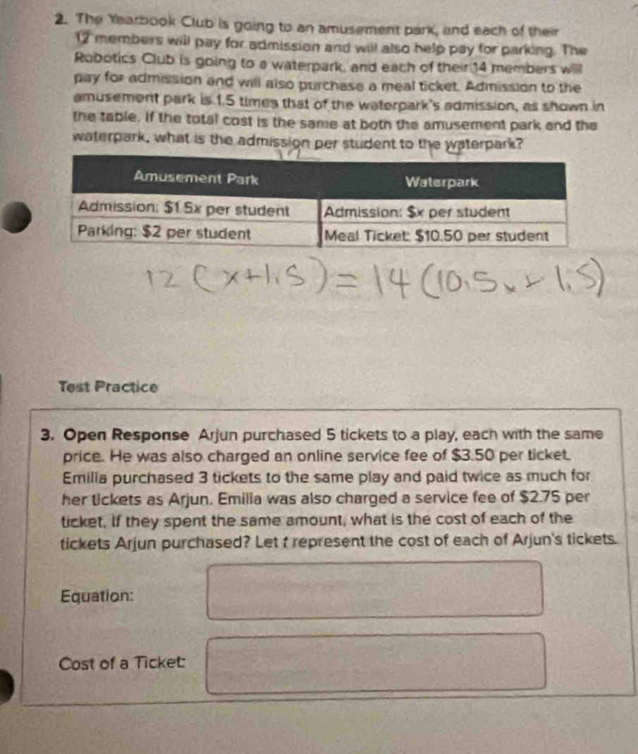 The Yearbook Club is going to an amusement park, and each of their
12 members will pay for admission and will also help pay for parking. The 
Robotics Club is going to a waterpark, and each of their 14 members will 
pay for admission and will also purchase a meal ticket. Admission to the 
amusement park is 1.5 times that of the waterpark's admission, as shown in 
the table. if the total cost is the same at both the amusement park and the 
waterpark, what is the admission per student to the waterpark? 
Test Practice 
3. Open Response Arjun purchased 5 tickets to a play, each with the same 
price. He was also charged an online service fee of $3.50 per ticket. 
Emilia purchased 3 tickets to the same play and paid twice as much for 
her tickets as Arjun. Emilia was also charged a service fee of $2.75 per 
ticket, If they spent the same amount, what is the cost of each of the 
tickets Arjun purchased? Let t represent the cost of each of Arjun's tickets. 
Equation: 
Cost of a Ticket: