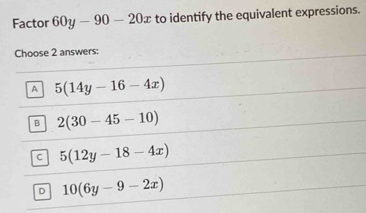 Factor 60y-90-20x to identify the equivalent expressions.
Choose 2 answers:
A 5(14y-16-4x)
B 2(30-45-10)
C 5(12y-18-4x)
D 10(6y-9-2x)