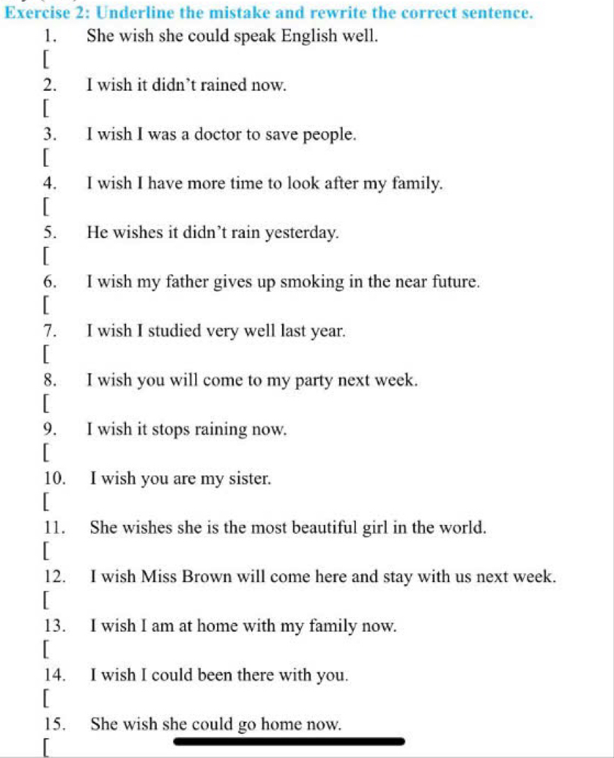 Underline the mistake and rewrite the correct sentence. 
1. She wish she could speak English well. 
[ 
2. I wish it didn’t rained now. 
[ 
3. I wish I was a doctor to save people. 
[ 
4. I wish I have more time to look after my family. 
[ 
5. He wishes it didn’t rain yesterday. 
[ 
6. I wish my father gives up smoking in the near future. 
[ 
7. I wish I studied very well last year. 
「 
8. I wish you will come to my party next week. 
[ 
9. I wish it stops raining now. 
[ 
10. I wish you are my sister. 
[ 
11. She wishes she is the most beautiful girl in the world. 
[ 
12. I wish Miss Brown will come here and stay with us next week. 
[ 
13. I wish I am at home with my family now. 
[ 
14. I wish I could been there with you. 
[ 
15. She wish she could go home now.