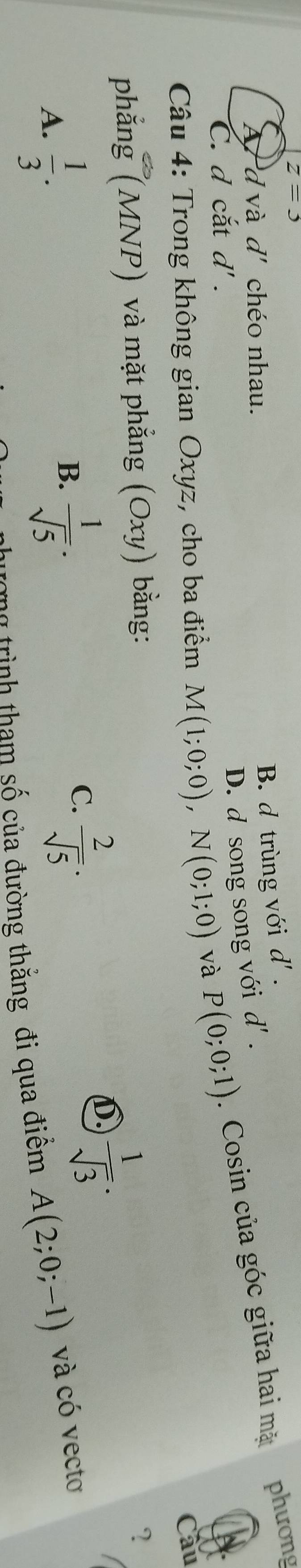 z=3
phương
A'd và d' chéo nhau.
B. d trùng với d' .
D. d song song với d' .
C. d cắt d'. 
Câu 4: Trong không gian Oxyz, cho ba điểm M(1;0;0), N(0;1;0) và P(0;0;1). Cosin của góc giữa hai mặt
Cầu
phẳng (MNP) và mặt phẳng (Oxy) bằng:
B.  1/sqrt(5) ·
C.  2/sqrt(5) ·
D  1/sqrt(3) ·
?
A.  1/3 . A(2;0;-1) và có vecto
ng trình tham số của đường thắng đi qua điêm