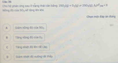 Cho hệ phản ứng sau ở trạng thái cản băng: 2SO_2(g)+O_2(g)leftharpoons 2SO_3(g);△ _4H^0_298<0</tex> 
Nng độ của SO_3 sẽ tăng lên khi:
Chọn một đáp án đùng
A Giám nồng độ của SO_2
B Tăng nồng độ của O_2.
C Tng nhiệt độ lên rất cao.
D Giảm nhiệt độ xuống rất thấp.