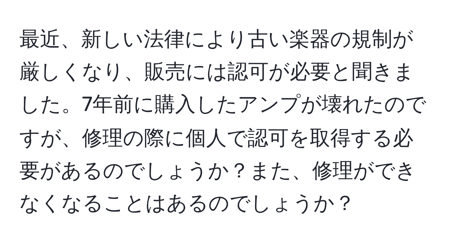 最近、新しい法律により古い楽器の規制が厳しくなり、販売には認可が必要と聞きました。7年前に購入したアンプが壊れたのですが、修理の際に個人で認可を取得する必要があるのでしょうか？また、修理ができなくなることはあるのでしょうか？