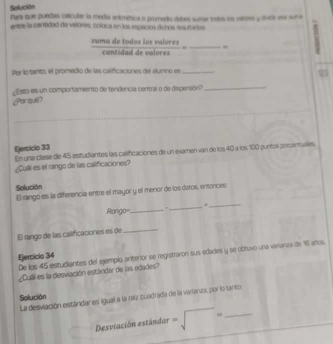 Solución 
Para que puedas calcular la media aritmética o promedio debes sumar todos los valores y dividir esa suma 
entre la cantidad de valores, coloca en los espacios dichos resultados.
 sumadetodoslosvalores/cantidaddevalores = _ 
Por lo tanto, el promedio de las calificaciones del alumno es_ 
123 
Esto es un comportamiento de tendencia central o de dispersión? 
_ 
¿Par qué? 
Ejercicio 33 
En una clase de 45 estudiantes las calificaciones de un examen van de los 40 a los 100 puntos porcentuales. 
¿Cuál es el rango de las calificaciones? 
Solución 
El rango es la diferencia entre el mayor y el menor de los datos, entonces: 
_= 
_ 
Rango=_ 
El rango de las calificaciones es de 
_ 
De los 45 estudiantes del ejemplo anterior se registraron sus edades y se obtuvo una varianza de 16 años. 
Ejercicio 34 
¿Cuál es la desviación estándar de las edades? 
Solución 
La desviación estándar es igual a la raíz cuadrada de la varianza, por lo tanto: 
Desviación estándar =sqrt()= _