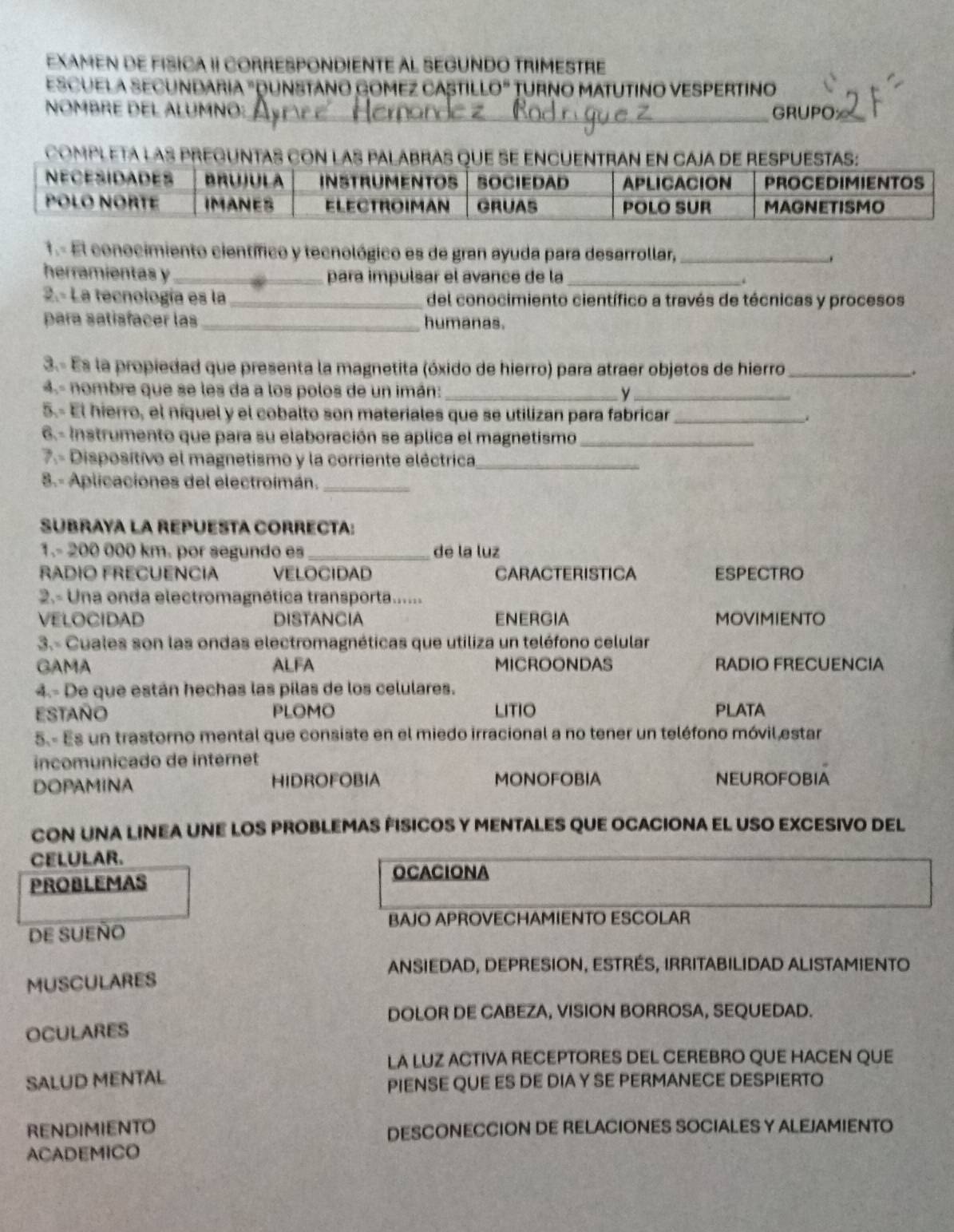 EXAMEN DE FISICA II CORRESPONDIENTE AL SEGUNDO TRIMESTRE
EsCUELA SECUndaRia "DUnstano Gomez Caști LO'' TURNO MATUTINO VESPERTINO
NOMBRE DEL ALUMNO:_ GRUPO≌
completa las pr
1.- El conocimiento científico y tecnológico es de gran ayuda para desarrollar, _.
herramientas y _para impulsar el avance de la_ .
2.- La tecnología es la _del conocimiento científico a través de técnicas y procesos
para satisfacer las _humanas.
3.- Es la propiedad que presenta la magnetita (óxido de hierro) para atraer objetos de hierro _.
4.- nombre que se les da a los polos de un imán: __
5.- El hierro, el níquel y el cobalto son materiales que se utilizan para fabricar_
6- Instrumento que para su elaboración se aplica el magnetismo_
7.- Disposítivo el magnetismo y la corriente eléctrica_
8.- Aplicaciones del electroimán._
SUBRAYA LA REPUESTA CORRECTA:
1.- 200 000 km. por segundo es_ de la luz
RADIO FRECUENCIA VELOCIDAD CARACTERISTICA ESPECTRO
2.- Una onda electromagnética transporta......
VELOCIDAD DISTANCIA ENERGIA MOVIMIENTO
3.- Cuales son las ondas electromagnéticas que utiliza un teléfono celular
GAMA ALFA MICROONDAS RADIO FRECUENCIA
4.- De que están hechas las pilas de los celulares.
estaño PLOMO LITIO PLATA
5.- Es un trastorno mental que consiste en el miedo irracional a no tener un teléfono móvil estar
incomunicado de intérnet
DOPAMINA HIDROFOBIA MONOFOBIA NEUROFOBIA
CON UNA LINEA UNE LOS PROBLEMAS FISICOS Y MENTALES QUE OCACIONA EL USO EXCESIVO DEL
CELULAR.
PROBLEMAS OCACIONA
BAJO APROVECHAMIENTO ESCOLAR
DE SUEÑO
ANSIEDAD, DEPRESION, ESTRÉS, IRRITABILIDAD ALISTAMIENTO
MUSCULARES
DOLOR DE CABEZA, VISION BORROSA, SEQUEDAD.
OCULARES
LA LUZ ACTIVA RECEPTORES DEL CEREBRO QUE HACEN QUE
SALUD MENTAL
PIENSE QUE ES DE DIA Y SE PERMANECE DESPIERTO
RENDIMIENTO DESCONECCION DE RELACIONES SOCIALES Y ALEJAMIENTO
ACADEMICO