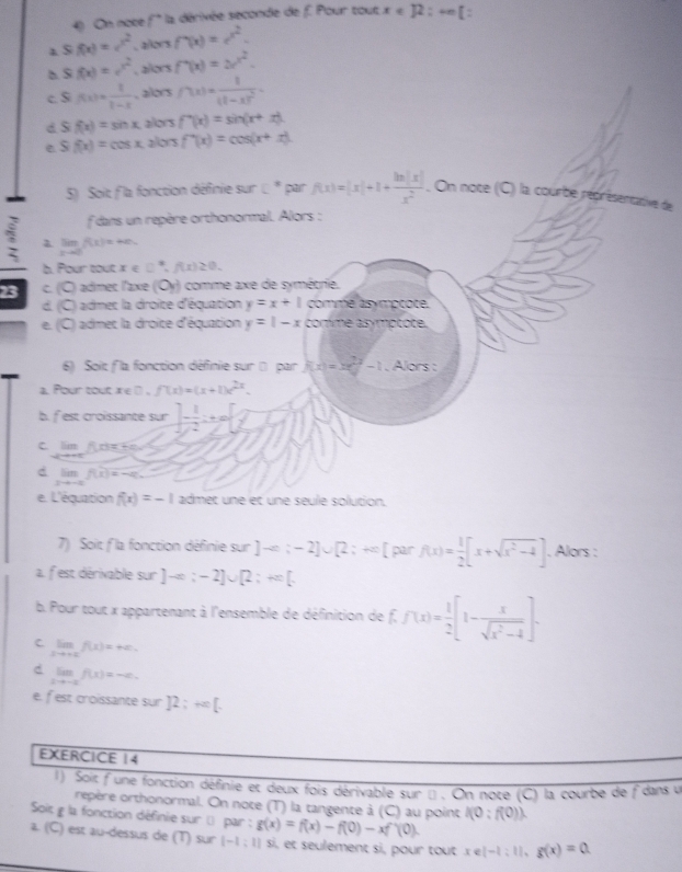 On noce f° la dérivée seconde de f. Pour tout x∈ R:+∈fty [
overline x f(x)=e^(x^2) , allors f'(x)=e^(x^2).
Sf(x)=e^(x^2) , alors f'(x)=ax^2.
c. S f(x)= 1/1-x  , alors f'(x)=frac 1(1-x)^2.
d S(f(x)=sin x allors f'(x)=sin (x+x)
e Sf(x)=cos x allors f'(x)=cos (x+x).
5) Soit f la fonction définie sur ε* par f(x)=|x|+1+ ln |x|/x^2 . On note (C) la courbe réprésentative de
f dans un repère orthonormal. Alors :
7 limf(x)=m
b. Pour tout x ∈ □^(·),f(x)≥ 0.
23 c. (C) admet l'axe (Oy) comme axe de symétrie.
d. (C) admec la droite d'équation y=x+1 commé asymptote.
e. (C) admet la droite d'équation y=|-x comme asymptote.
6) Soit fla fonction définie sur ( par f(x)=xe^(2y)-1 , Alors :
a. Pour tout ie () . f(x)=(x+1)e^(2x).
b. fest croissante sur ]- 1/2 :+∈fty [ 1/2 
C. lím f(x)=+a
d limlimits _xto -∈fty f(x)=-q.
e. L'équation f(x)=-1 admet une et une seule solution.
7) Soit f'la fonction définie sur ]-e;-2]∪ [2;+∈fty^ par f(x)= 1/2 [x+sqrt(x^2-4)]. Alors :
a. fest dérivable sur ]-x;-2]∪ [2;+∈fty [.
b. Pour tout x appartenant à l'ensemble de définition de f. f(x)= 1/2 [1- x/sqrt(x^2-4) ].
C limlimits _xto +∈fty f(x)=+∈fty .
d limlimits _xto -2f(x)=-a.
e. fest croissante sur ]2;+∈fty [.
EXERCICE 14
1) Soit f une fonction définie et deux fois dérivable sur μ . On note (C) la courbe de fdans v
repère orthonormal. On note (T) la tangente à (C) au point I(0:f(0)).
Soit g la fonction définie sur () par : g(x)=f(x)-f(0)-xf'(0).
a. (C) est au-dessus de (T) sur [-1:1] si, et seulement si, pour tout x∈ [-1;1],g(x)=0