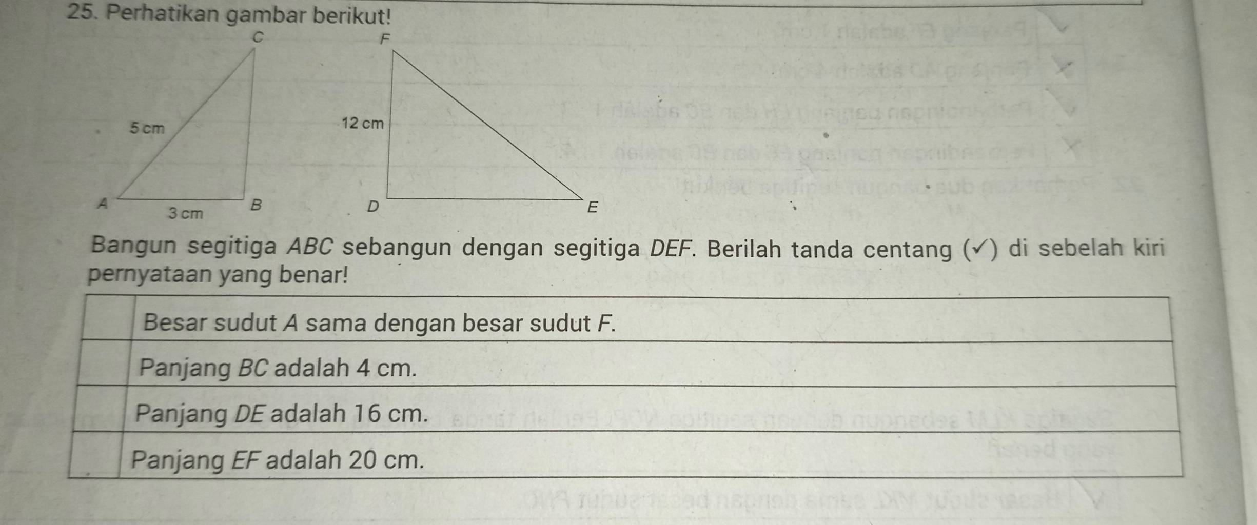 Perhatikan gambar berikut! 
Bangun segitiga ABC sebangun dengan segitiga DEF. Berilah tanda centang (✓) di sebelah kiri 
pernyataan yang benar! 
Besar sudut A sama dengan besar sudut F. 
Panjang BC adalah 4 cm. 
Panjang DE adalah 16 cm. 
Panjang EF adalah 20 cm.