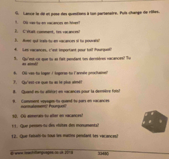 Lance le dé et pose des questions à ton partenaire. Puis change de rôles. 
1. Où vas-tu en vacances en hiver? 
2. C'était comment, tes vacances? 
3。 Avec qui irais-tu en vacances si tu pouvais? 
4. Les vacances, c'est important pour toi? Pourquoi? 
5. Qu'est-ce que tu as fait pendant tes dernières vacances? Tu 
as aimé? 
6. Où vas-tu loger / logeras-tu l'année prochaine? 
7. Qu'est-ce que tu as le plus aimé? 
8. Quand es-tu allé(e) en vacances pour la dernière fois? 
9. Comment voyages-tu quand tu pars en vacances 
normalement? Pourquoi? 
10. Où aimerais-tu aller en vacances? 
11. Que penses-tu des visites des monuments? 
12. Que faisais-tu tous les matins pendant tes vacances? 
_ 
_ 
@ www.teachitlanguages.co.uk 2019 33480