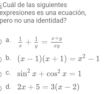 ¿Cuál de las siguientes
expresiones es una ecuación,
pero no una identidad?
a.  1/x + 1/y = (x+y)/xy 
b. (x-1)(x+1)=x^2-1
C. sin^2x+cos^2x=1
d. 2x+5=3(x-2)