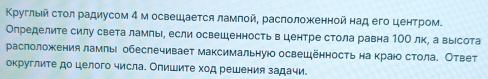 Κруглый сτол радиусом 4 м освешаеτся ламπой, расπоложенной над его центром. 
Определите силу света ламлы, если освешенность в центре стола равна 1ОО лк, а выесота 
раслоложения ламль обеслечивает максимальнуюо освецённость на краюо стола. Ответ 
округлите до целого числа. Олишите ход решения задачи.