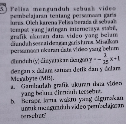 5.) Felisa mengunduh sebuah video 
pembelajaran tentang persamaan garis 
lurus. Oleh karena Felisa berada di sebuah 
tempat yang jaringan internetnya stabil, 
grafik ukuran data video yang belum 
diunduh sesuai dengan garis lurus. Misalkan 
persamaan ukuran data video yang belum 
diunduh (y) dinyatakan dengan y=- 2/25 x+1
dengan x dalam satuan detik dan y dalam 
Megabyte (MB). 
a. Gambarlah grafik ukuran data video 
yang belum diunduh tersebut. 
b. Berapa lama waktu yang digunakan 
untuk mengunduh video pembelajaran 
tersebut?