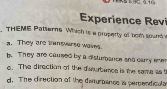 TEKS 6.8C, 6.1G
Experience Revi
. THEME Patterns Which is a property of both sound
a. They are transverse waves.
b. They are caused by a disturbance and carry ener
c. The direction of the disturbance is the same as t
d. The direction of the disturbance is perpendicula