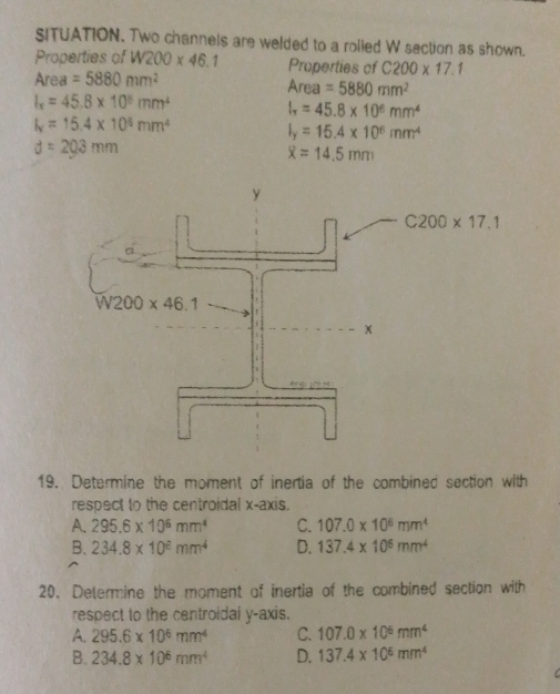 SITUATION. Two channels are welded to a rolled W section as shown.
Properties of W200* 46.1 Properties of C200* 17.1
Area =5880mm^2
Area=5880mm^2
I_x=45.8* 10^5mm^4
I_x=45.8* 10^6mm^4
I_v=15.4* 10^6mm^4
I_y=15.4* 10^6mm^4
d=203mm
overline x=14.5mm
C200* 17.1
19. Determine the moment of inertia of the combined section with
respect to the centroidal x-axis.
A. 295.6* 10^6mm^4 C. 107.0* 10^6mm^4
B、 234.8* 10^€mm^4 D. 137.4* 10^6mm^4
20. Determine the moment of inertia of the combined section with
respect to the centroidal y-axis.
A. 295.6* 10^6mm^4 C. 107.0* 10^6mm^4
B. 234.8* 10^6mm^4 D. 137.4* 10^6mm^4