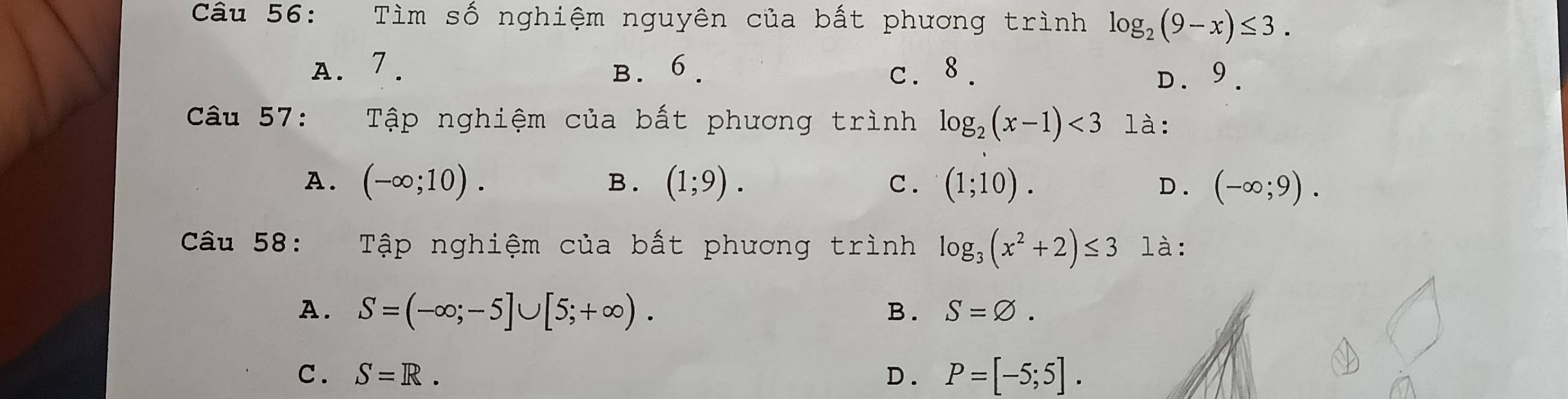 Tìm số nghiệm nguyên của bất phương trình log _2(9-x)≤ 3.
A. 7. B. 6. c. 8.
D9.
Câu 57: : Tập nghiệm của bất phương trình log _2(x-1)<3</tex> là:
A. (-∈fty ;10). B . (1;9). c. (1;10). D. (-∈fty ;9). 
Câu 58: Tập nghiệm của bất phương trình log _3(x^2+2)≤ 3 là:
A. S=(-∈fty ;-5]∪ [5;+∈fty ).
B. S=varnothing.
C. S=R. D. P=[-5;5].