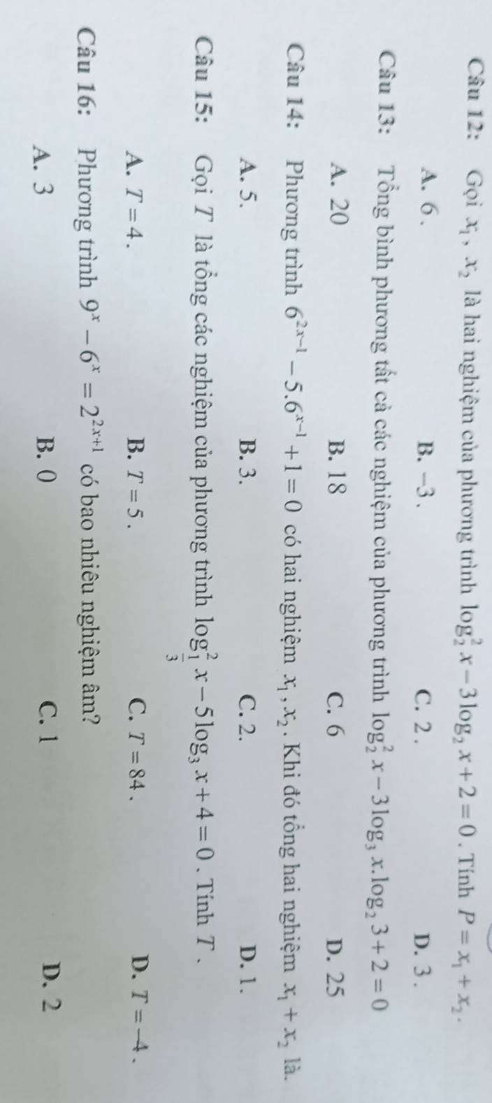 Gọi x_1, x_2 là hai nghiệm của phương trình log _2^(2x-3log _2)x+2=0. Tính P=x_1+x_2.
A. 6. B. -3. C. 2. D. 3.
Câu 13: Tổng bình phương tất cả các nghiệm của phương trình log _2^(2x-3log _3)x.log _23+2=0
A. 20 B. 18 C. 6 D. 25
Câu 14: Phương trình 6^(2x-1)-5.6^(x-1)+1=0 có hai nghiệm x_1, x_2. Khi đó tổng hai nghiệm x_1+x_2 là.
A. 5. B. 3. C. 2. D. 1.
Câu 15: Gọi T là tổng các nghiệm của phương trình log _ 1/3 ^2x-5log _3x+4=0. Tính T.
A. T=4. B. T=5. C. T=84. D. T=-4. 
Câu 16: Phương trình 9^x-6^x=2^(2x+1) có bao nhiêu nghiệm âm?
A. 3 B. ( C. 1 D. 2