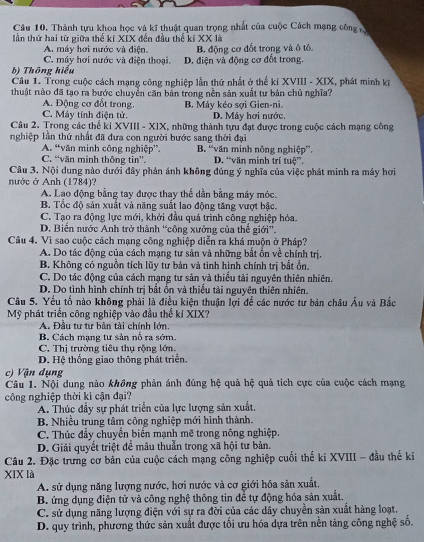 Thành tựu khoa học và kĩ thuật quan trọng nhất của cuộc Cách mạng công 
lần thứ hai từ giữa thế ki XIX đến đầu thế kỉ XX là
A. máy hơi nước và điện. B. động cơ đốt trong và ô tô.
C. máy hơi nước và điện thoại. D. điện và động cơ đốt trong.
b) Thông hiểu
Câu 1. Trong cuộc cách mạng công nghiệp lần thứ nhất ở thế kỉ XVIII - XIX, phát minh kĩ
thuật nào đã tạo ra bước chuyền căn bản trong nền sản xuất tư bản chủ nghĩa?
A. Động cơ đốt trong. B. Máy kéo sợi Gien-ni.
C. Máy tính điện tử. D. Máy hơi nước.
Câu 2. Trong các thế kỉ XVIII - XIX, những thành tựu đạt được trong cuộc cách mạng công
nghiệp lần thứ nhất đã đưa con người bước sang thời đại
A. “văn minh công nghiệp”. B. “văn minh nông nghiệp”.
C. “văn minh thông tin”. D. “văn minh trí tuệ”.
Câu 3. Nội dung nào dưới đây phản ánh không đúng ý nghĩa của việc phát minh ra máy hơi
nước ở Anh (1784)?
A. Lao động bằng tay được thay thế dần bằng máy móc.
B. Tốc độ sản xuất và năng suất lao động tăng vượt bậc.
C. Tạo ra động lực mới, khởi đầu quá trình công nghiệp hóa.
D. Biến nước Anh trở thành “công xưởng của thế giới”.
Câu 4. Vì sao cuộc cách mạng công nghiệp diễn ra khá muộn ở Pháp?
A. Do tác động của cách mạng tư sản và những bất ổn về chính trị.
B. Không có nguồn tích lũy tư bản và tình hình chính trị bất ổồn.
C. Do tác động của cách mạng tư sản và thiếu tài nguyên thiên nhiên.
D. Do tình hình chính trị bất ồn và thiếu tài nguyên thiên nhiên.
Câu 5. Yếu tố nào không phải là điều kiện thuận lợi để các nước tư bản châu Âu và Bắc
Mỹ phát triển công nghiệp vào đầu thế kỉ XIX?
A. Đầu tư tư bản tài chính lớn.
B. Cách mạng tư sản nổ ra sớm.
C. Thị trường tiêu thụ rộng lớn.
D. Hệ thống giao thông phát triển.
c) Vận dụng
Câu 1. Nội dung nào không phản ánh đúng hệ quả hệ quả tích cực của cuộc cách mạng
công nghiệp thời kì cận đại?
A. Thúc đầy sự phát triển của lực lượng sản xuất.
B. Nhiều trung tâm công nghiệp mới hình thành.
C. Thúc đẩy chuyển biến mạnh mẽ trong nông nghiệp.
D. Giải quyết triệt đề mâu thuẫn trong xã hội tư bản.
Câu 2. Đặc trưng cơ bản của cuộc cách mạng công nghiệp cuối thế ki XVIII - đầu thế ki
XIX là
A. sử dụng năng lượng nước, hơi nước và cơ giới hóa sản xuất.
B. ứng dụng điện tử và công nghệ thông tin để tự động hóa sản xuất.
C. sử dụng năng lượng điện với sự ra đời của các dây chuyền sản xuất hàng loạt.
D. quy trình, phương thức sản xuất được tối ưu hóa dựa trên nền tảng công nghệ số.