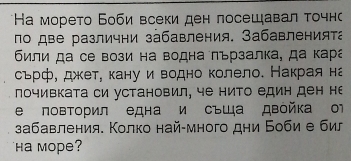 Ηа морето Боби всеки ден лосещавал τочн 
по две различни забавления. Забавленията 
били да се вози на водна πързалка, да кара 
сьрф, джкет, кану и водно колело. Накрая на 
почивката си установил, че нито един ден не 
е повторил една и съща двойка о1 
забавления. Колко най-много дни Боби е бил 
Ha mope?