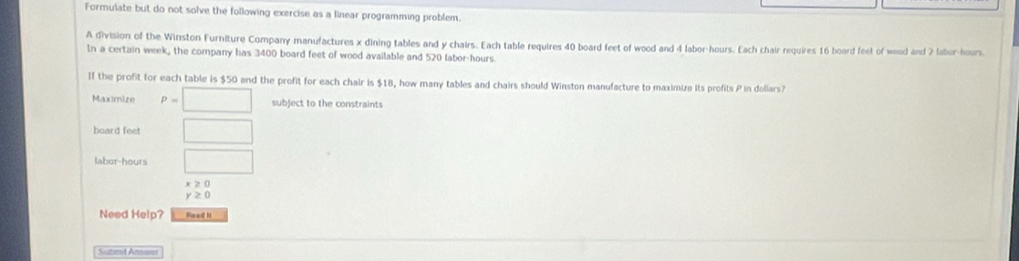 Formulate but do not solve the following exercise as a linear programming problem. 
A division of the Winston Furniture Company manufactures x dining tables and y chairs. Each table requires 40 board feet of wood and 4 labor-hours. Each chair requires 16 board feet of wood and 2 labor-hours. 
In a certain week, the company has 3400 board feet of wood available and 520 labor-hours 
If the profit for each table is $50 and the profit for each chair is $18, how many tables and chairs should Winston manufacture to maximize its profits P in dollars? 
Maximize P=□ subject to the constraints 
board feet □ 
labor -hours □
x≥ 0
y≥ 0
Need Help? Read It 
Submit Anseer