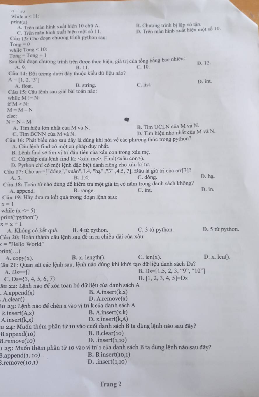 a-_10
while a<11</tex> .
print(a)
A. Trên màn hình xuất hiện 10 chữ A. B. Chương trình bị lặp vô tận.
C. Trên màn hình xuất hiện một số 11. D. Trên màn hình xuất hiện một số 10.
Câu 13: Cho đoạn chương trình python sau:
Tong =0
while To ng<10:
Tong =Tong+1
Sau khi đoạn chương trình trên được thực hiện, giá trị của tổng bằng bao nhiêu:
A. 9. B. 11. C. 10. D. 12.
Câu 14: Đổi tượng dưới đây thuộc kiểu dữ liệu nào?
A=[1,2,^*endbmatrix 
A. float. B. string. C. list. D. int.
Câu 15 : Câu lệnh sau giải bài toán nào:
while M!=N:
ifM>N:
M=M-N
else:
N=N-M
A. Tìm hiệu lớn nhất của M và N. B. Tìm UCLN của M và N.
C. Tìm BCNN của M và N. D. Tìm hiệu nhỏ nhất của M và N.
Câu 16: Phát biểu nào sau đây là đúng khi nói về các phương thức trong python?
A. Câu lệnh find có một cú pháp duy nhất.
B. Lệnh find sẽ tìm vị trí đầu tiên của xâu con trong xâu mẹ.
C. Cú pháp của lệnh find là:. Find().
D. Python chỉ có một lệnh đặc biệt dành riêng cho xâu kí tự.
Câu 17: Cho arr=["đông","xuân",1.4, "hạ" ,"3" ,4.5, 7]. Đâu là giá trị của arr[3]?
A. 3. B. 1.4. C. đông. D. hạ.
Câu 18: Toán tử nào dùng để kiểm tra một giá trị có nằm trong danh sách không?
A. append. B. range. C. int. D. in.
Câu 19: Hãy đưa ra kết quả trong đoạn lệnh sau:
x=1
while (x
print(“python”)
x=x+1
A. Không có kết quả. B. 4 từ python. C. 3 từ python. D. 5 từ python.
Câu 20: Hoàn thành câu lệnh sau để in ra chiều dài của xâu:
x= "Hello World"
rint(…)
A. copy(x). B. x. length(). C. len(x). D. x. len().
Câu 21: Quan sát các lệnh sau, lệnh nào đúng khi khởi tạo dữ liệu danh sách Ds?
B.
A. Ds=□ = Ds=[1.5,2,3,“9”,“10”]
C. Ds= 3,4,5,6,7 D. [1,2,3,4,5]=Ds
Lầu 22: Lệnh nào để xóa toàn bộ dữ liệu của danh sách A
. A.append(x) B. A.insert (k,x)
A.clear() D. A.remove(x)
âu 23:Lhat e1 nh nào để chèn x vào vị trí k của danh sách A
k.inse rt(A,x) B. A.insert (x,k)
A.inser t(k,x) D. x.inser (k,A)
u 24: Muốn thêm phần tử 10 vào cuối danh sách B ta dùng lệnh nào sau đây?
B.appenc (10) B. B.clear (10)
B.remove(10) D. .inser rt(1,10)
25 : Muốn thêm phần tử 10 vào vị trí 1 của danh sách B ta dùng lệnh nào sau đây?
B.append (1,10) B. B.insert (10,1)
B.remove (10,1) D. .insert (1,10)
Trang 2