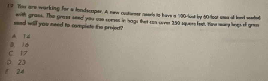 You are working for a landscaper. A new customer needs to have a 100-foot by 60-foot area of land seeded
with grass. The grass seed you use comes in bags that can cover 250 square feet. How many bags of grass
seed will you need to complete the project?
A. 14
B. 16
C. 17
D 23
E 24