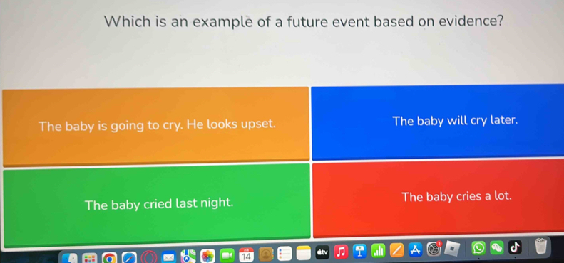 Which is an example of a future event based on evidence?
The baby is going to cry. He looks upset. The baby will cry later.
The baby cried last night. The baby cries a lot.