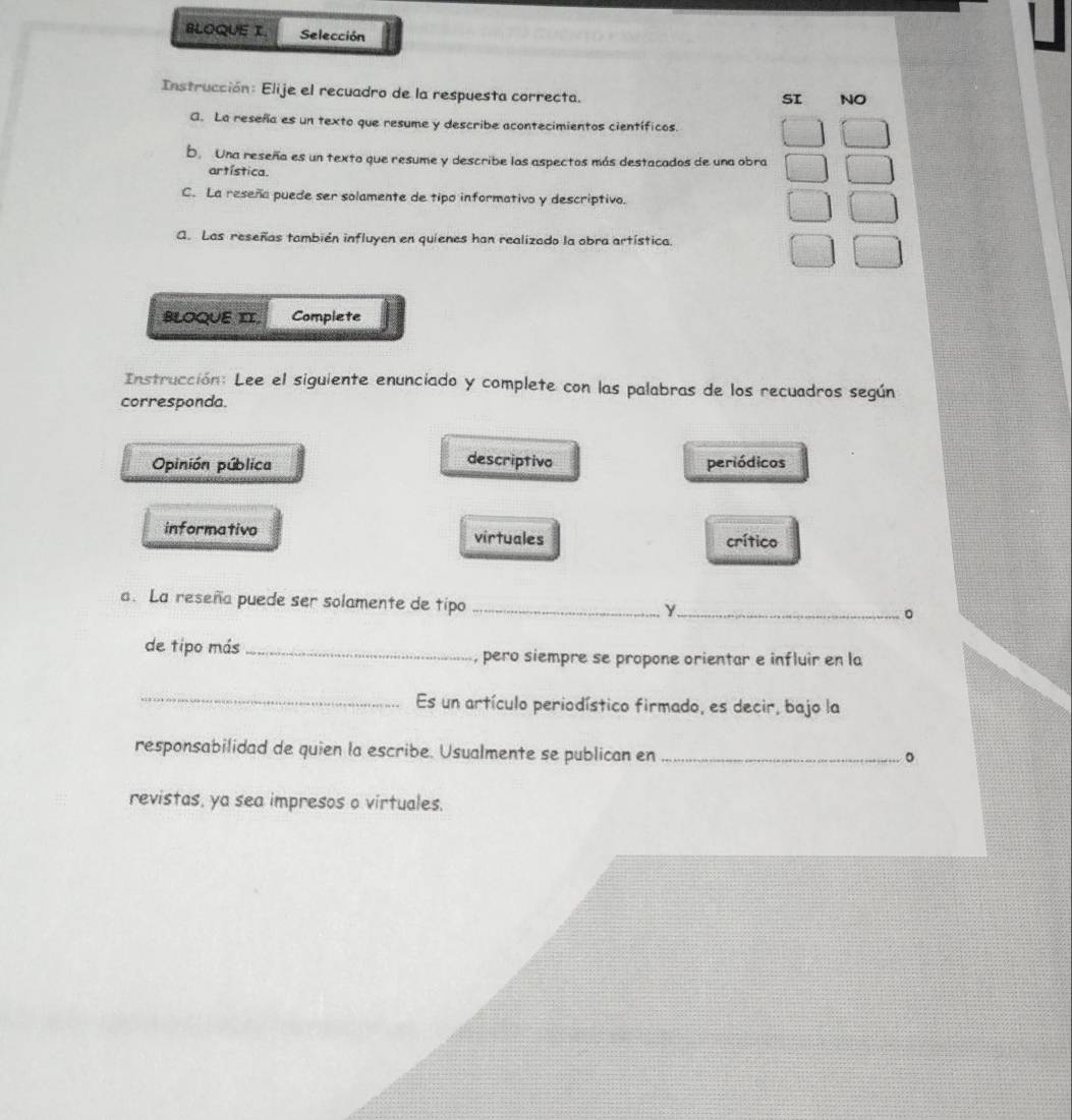 BLOQUE I. Selección
Instrucción: Elije el recuadro de la respuesta correcta.
SI NO
G. La reseña es un texto que resume y describe acontecimientos científicos.
b Una reseña es un texto que resume y describe los aspectos más destacados de una obra
artística.
C. La reseña puede ser solamente de tipo informativo y descriptivo.
Q. Las reseñas también influyen en quienes han realizado la obra artística.
BLOQUE II. Complete
Instrucción: Lee el siguiente enunciado y complete con las palabras de los recuadros según
corresponda.
descriptivo
Opinión pública periódicos
informativo virtuales crítico
a. La reseña puede ser solamente de tipo _Y._
。
de tipo más _pero siempre se propone orientar e influir en la
_Es un artículo periodístico firmado, es decir, bajo la
responsabilidad de quien la escribe. Usualmente se publican en_
。
revistas, ya sea impresos o virtuales.