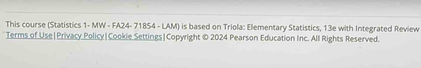 This course (Statistics 1- MW - FA24- 71854 - LAM) is based on Triola: Elementary Statistics, 13e with Integrated Review 
Terms of Use|Privacy Policy|Cookie Settings|Copyright © 2024 Pearson Education Inc. All Rights Reserved.