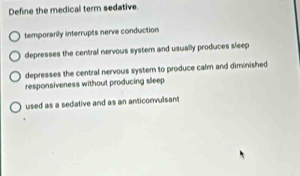 Define the medical term sedative.
temporarily interrupts nerve conduction
depresses the central nervous system and usually produces sleep
depresses the central nervous system to produce calm and diminished
responsiveness without producing sleep
used as a sedative and as an anticonvulsant