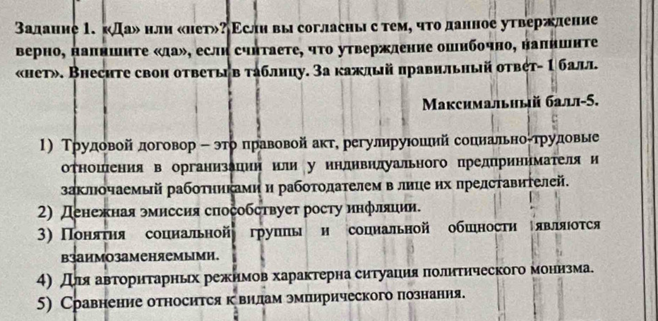 Залаиие 1. «Да» нлн «нет»? Εслη вы согласныс темό что данное утвержление
верно, напншнΤе «ла», еслн счнтаете, чΤо утвержление ошнбочно, налншнте
«нет». Внесите свон ответььв таблнцу. За кажлый правнльный ответ- 1 балл.
Μаксимальный балл-5.
1) Трудовой договор - этоδπηравовой акте регулируеошеιийсопнеальноίтрудовые
отношеения в организацин или у индивилуального цредπринимателяи
заклочаемый работηиками и работοдателем в лице ηх πредставηΤелей.
2) денежная эмиссия способствует росту инфляиии.
3) Поняτηя сопиальной групπь и сопиальной обшιности являюотся
взаимозаменяемыми.
4)дляαаветоритарньх режнмов характерна ситуацιия πолитнческого мониηзма.
5) Сравнение относится кевиηлам эмпирического познання.