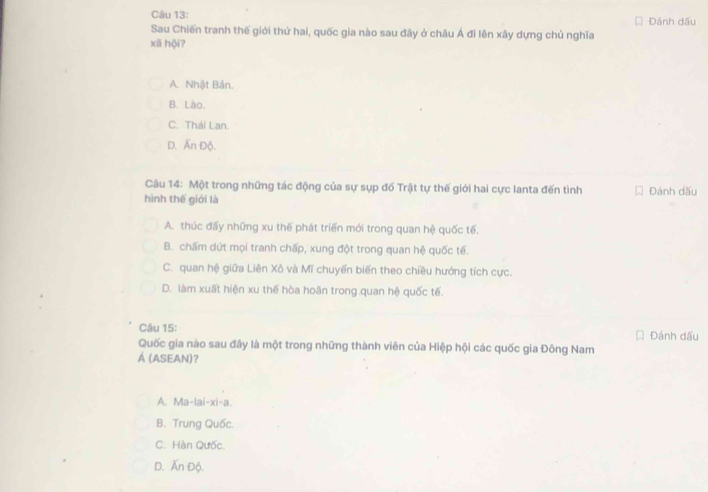 Đánh dấu
Sau Chiến tranh thế giới thứ hai, quốc gia nào sau đây ở châu Á đi lên xây dựng chủ nghĩa
xã hội?
A. Nhật Bản.
B. Lào.
C. Thái Lan.
D. Ấn Độ.
Câu 14: Một trong những tác động của sự sụp đố Trật tự thế giới hai cực lanta đến tình * Đánh dấu
hình thế giới là
A. thúc đấy những xu thế phát triển mới trong quan hệ quốc tế.
B. chấm dứt mọi tranh chấp, xung đột trong quan hệ quốc tế.
C. quan hệ giữa Liên Xô và Mĩ chuyển biến theo chiều hướng tích cực.
D. làm xuất hiện xu thế hòa hoãn trong quan hệ quốc tế.
Câu 15: Đánh dấu
Quốc gia nào sau đây là một trong những thành viên của Hiệp hội các quốc gia Đông Nam
Á (ASEAN)?
A. Ma-lai-xi-a.
B. Trung Quốc.
C. Hàn Qưốc.
D. Ấn Độ.
