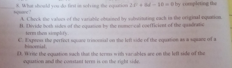 What should you do first in solving the equation 2d^2+8d-10=0
_square? by completing the
A. Cheek the values of the variable obtained by substituting each in the original equation.
B. Divide both sides of the equation by the numerical coefficient of the quadratic
term then simplify.
C. Express the perfect square trinomial on the left side of the equation as a square of a
binomial.
D. Write the equation such that the terms with variables are on the left side of the
equation and the constant term is on the right side.