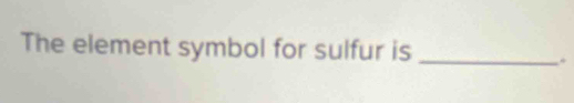 The element symbol for sulfur is_ 
.