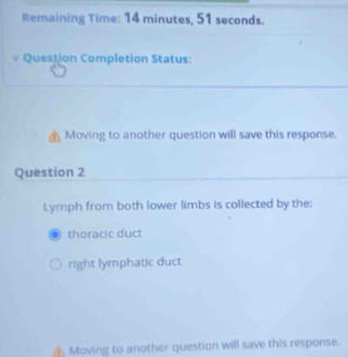 Remaining Time: 14 minutes, 51 seconds. 
Question Completion Status: 
Moving to another question will save this response. 
Question 2 
Lymph from both lower limbs is collected by the: 
thoracic duct 
right lymphatic duct 
Moving to another question will save this response.