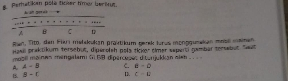 $. Perhatikan pola ticker timer berikut.
Arah gerak
A B C D
Rian, Tito, dan Fikri melakukan praktikum gerak lurus menggunakan mobil mainan.
Hasil praktikum tersebut, diperoleh pola ticker timer seperti gambar tersebut. Saat
mobil mainan mengalami GLBB dipercepat ditunjukkan oleh . . . .
A. A-B C. B-D
B. B-C D. C-D