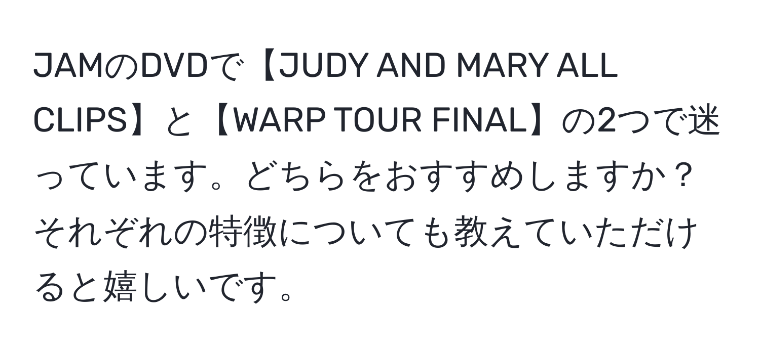 JAMのDVDで【JUDY AND MARY ALL CLIPS】と【WARP TOUR FINAL】の2つで迷っています。どちらをおすすめしますか？それぞれの特徴についても教えていただけると嬉しいです。