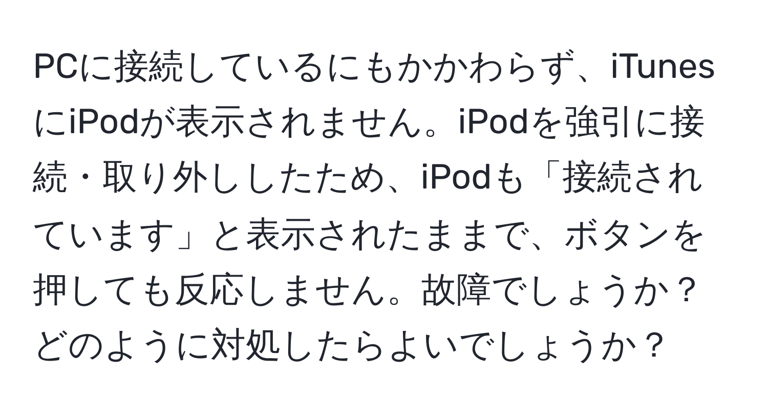 PCに接続しているにもかかわらず、iTunesにiPodが表示されません。iPodを強引に接続・取り外ししたため、iPodも「接続されています」と表示されたままで、ボタンを押しても反応しません。故障でしょうか？どのように対処したらよいでしょうか？