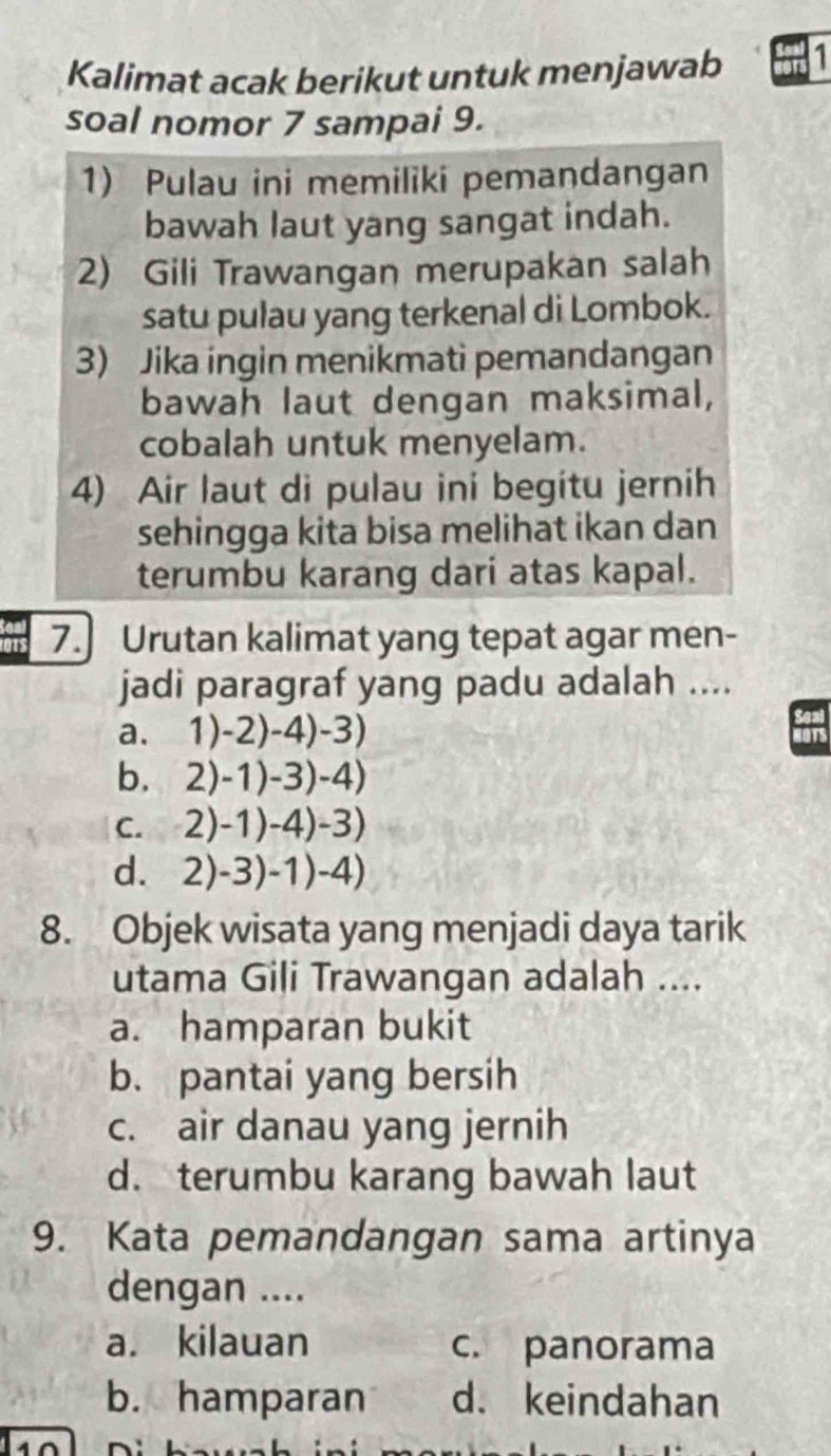 Kalimat acak berikut untuk menjawab 1
soal nomor 7 sampai 9.
1) Pulau ini memiliki pemandangan
bawah laut yang sangat indah.
2) Gili Trawangan merupakan salah
satu pulau yang terkenal di Lombok.
3) Jika ingin menikmati pemandangan
bawah laut dengan maksimal,
cobalah untuk menyelam.
4) Air laut di pulau ini begitu jernih
sehingga kita bisa melihat ikan dan
terumbu karang dari atas kapal.
7. Urutan kalimat yang tepat agar men-
jadi paragraf yang padu adalah ....
a. 1)-2)-4)-3)
b. 2)-1)-3)-4)
C. 2)-1)-4)-3)
dì 2)-3)-1)-4)
8. Objek wisata yang menjadi daya tarik
utama Gili Trawangan adalah ....
a. hamparan bukit
b. pantai yang bersih
c. air danau yang jernih
d. terumbu karang bawah laut
9. Kata pemandangan sama artinya
dengan ....
a. kilauan c. panorama
b. hamparan d. keindahan