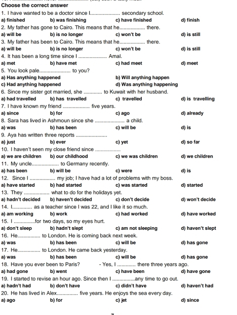 Choose the correct answer
1. I have wanted to be a doctor since I. _secondary school.
a) finished b) was finishing c) have finished d) finish
2. My father has gone to Cairo. This means that he _there.
a) will be b) is no longer c) won't be d) is still
3. My father has been to Cairo. This means that he _there.
a) will be b) is no longer c) won't be d) is still
4. It has been a long time since I_ Amal.
a) met b) have met c) had meet d) meet
5. You look pale._ to you?
a) Has anything happened b) Will anything happen
c) Had anything happened d) Was anything happening
6. Since my sister got married, she _to Kuwait with her husband.
a) had travelled b) has travelled c) travelled d) is travelling
7. I have known my friend_ five years.
a) since b) for c) ago d) already
8. Sara has lived in Ashmoun since she _a child.
a) was b) has been c) will be d) is
9. Aya has written three reports_
a) just b) ever d) so far
10. I haven't seen my close friend since _c) yet
a) we are children b) our childhood c) we was children d) we children
11. My uncle_ to Germany recently.
a) has been b) will be c) were d) is
12. Since I_ . my job; I have had a lot of problems with my boss.
a) have started b) had started c) was started d) started
13. The what to do for the holidays yet.
a) hadn't decided b) haven't decided c) don't decide d) won't decide
14.I_ as a teacher since I was 22, and I like it so much.
a) am working b) work c) had worked d) have worked
15. I_ for two days, so my eyes hurt.
a) don't sleep b) hadn't slept c) am not sleeping d) haven't slept
16. He _to London. He is coming back next week.
a) was b) has been c) will be d) has gone
17. He to London. He came back yesterday.
a) was b) has been c) will be d) has gone
18. Have you ever been to Paris? - Yes, I_ . there three years ago.
a) had gone b) went c) have been d) have gone
19. I started to revise an hour ago. Since then I_ any time to go out.
a) hadn't had b) don't have c) didn't have d) haven't had
20. He has lived in Alex_ five years. He enjoys the sea every day.
a) ago b) for c) jet d) since