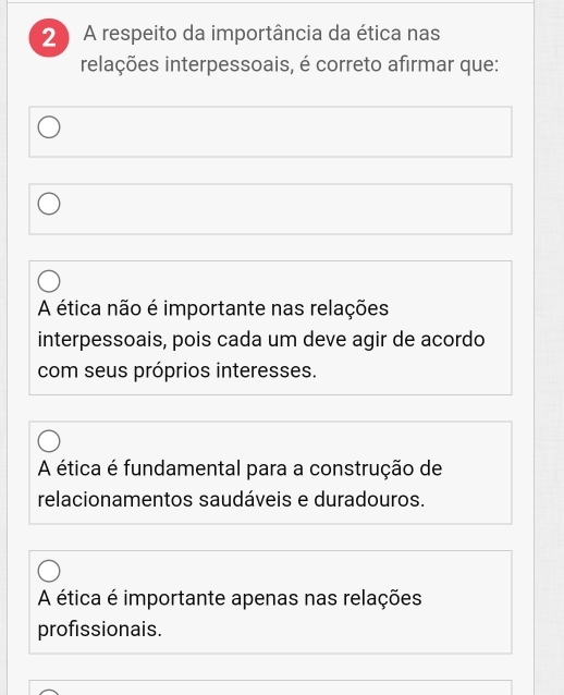 A respeito da importância da ética nas
relações interpessoais, é correto afirmar que:
A ética não é importante nas relações
interpessoais, pois cada um deve agir de acordo
com seus próprios interesses.
A ética é fundamental para a construção de
relacionamentos saudáveis e duradouros.
A ética é importante apenas nas relações
profissionais.