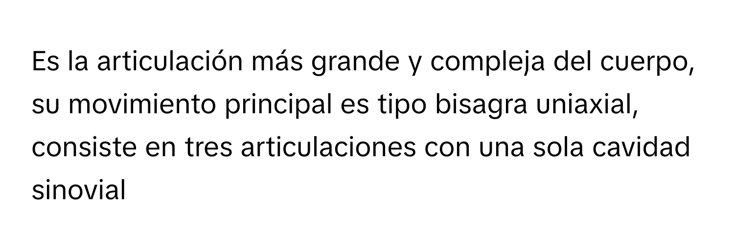 Es la articulación más grande y compleja del cuerpo, su movimiento principal es tipo bisagra uniaxial, consiste en tres articulaciones con una sola cavidad sinovial