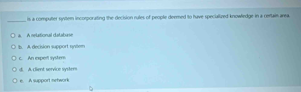 is a computer system incorporating the decision rules of people deemed to have specialized knowledge in a certain area.
a. A relational database
b. A decision support system
c. An expert system
d. A client service system
e. A support network