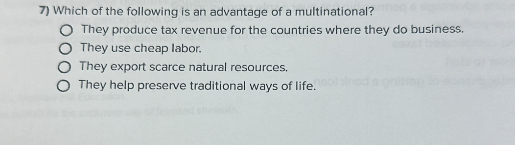 Which of the following is an advantage of a multinational?
They produce tax revenue for the countries where they do business.
They use cheap labor.
They export scarce natural resources.
They help preserve traditional ways of life.