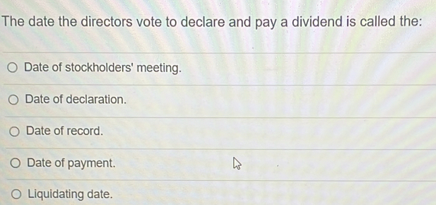 The date the directors vote to declare and pay a dividend is called the:
Date of stockholders' meeting.
Date of declaration.
Date of record.
Date of payment.
Liquidating date.