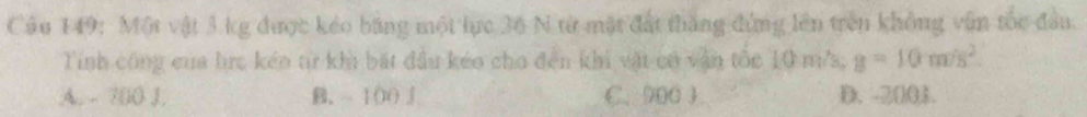 Một vật 3 kg được kéo bằng một lực 36 N từ mặt đất thắng đứng lên trên không vẫn tốc đầu.
Tính công của hrc kéo tr khi bắt đầu kéo cho đến khi vật có văn tốc 10 m/s, g=10m/s^2.
A. - 700 J. B. - 100 3 C. 900 3 D. -2001.