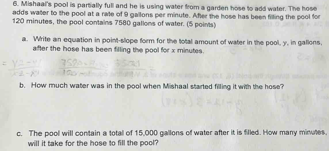 Mishaal's pool is partially full and he is using water from a garden hose to add water. The hose 
adds water to the pool at a rate of 9 gallons per minute. After the hose has been filling the pool for
120 minutes, the pool contains 7580 gallons of water. (5 points) 
a. Write an equation in point-slope form for the total amount of water in the pool, y, in gallons, 
after the hose has been filling the pool for x minutes. 
b. How much water was in the pool when Mishaal started filling it with the hose? 
c. The pool will contain a total of 15,000 gallons of water after it is filled. How many minutes, 
will it take for the hose to fill the pool?